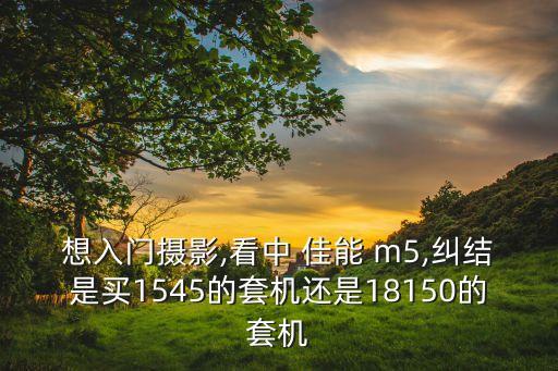 想入门摄影,看中 佳能 m5,纠结是买1545的套机还是18150的套机