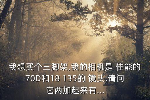 我想买个三脚架,我的相机是 佳能的70D和18 135的 镜头,请问它两加起来有...