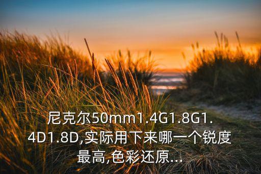 尼克尔50mm1.4G1.8G1.4D1.8D,实际用下来哪一个锐度最高,色彩还原...