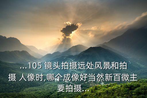 ...105 镜头拍摄远处风景和拍摄 人像时,哪个成像好当然新百微主要拍摄...