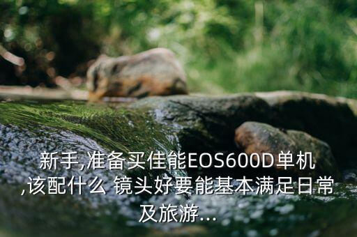 新手,准备买佳能EOS600D单机,该配什么 镜头好要能基本满足日常及旅游...