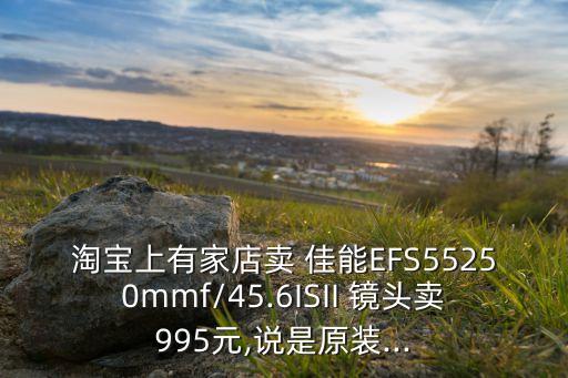 淘宝上有家店卖 佳能EFS55250mmf/45.6ISII 镜头卖995元,说是原装...