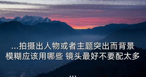 ...拍摄出人物或者主题突出而背景模糊应该用哪些 镜头最好不要配太多...