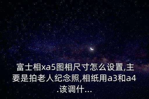  富士相xa5图相尺寸怎么设置,主要是拍老人纪念照,相纸用a3和a4.该调什...