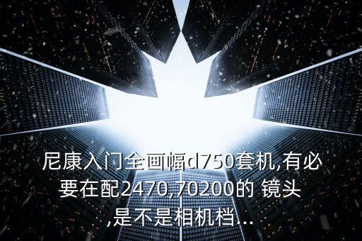  尼康入门全画幅d750套机,有必要在配2470,70200的 镜头,是不是相机档...