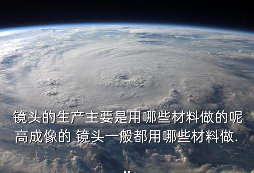  镜头的生产主要是用哪些材料做的呢高成像的 镜头一般都用哪些材料做...