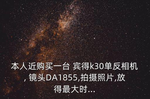 本人近购买一台 宾得k30单反相机, 镜头DA1855,拍摄照片,放得最大时...