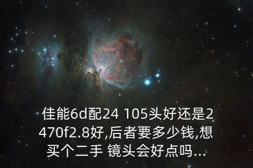  佳能6d配24 105头好还是2470f2.8好,后者要多少钱,想买个二手 镜头会好点吗...