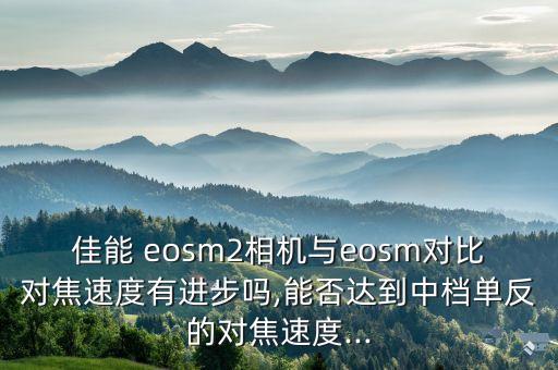 佳能 eosm2相机与eosm对比对焦速度有进步吗,能否达到中档单反的对焦速度...