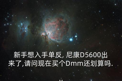 新手想入手单反, 尼康D5600出来了,请问现在买个Dmm还划算吗...