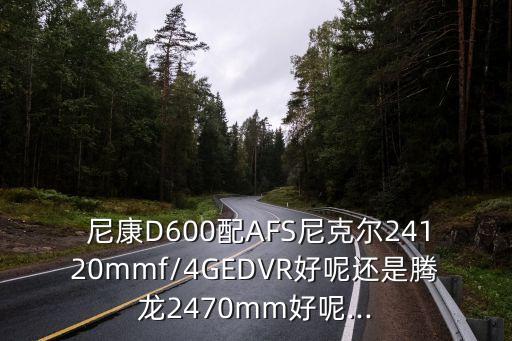  尼康D600配AFS尼克尔24120mmf/4GEDVR好呢还是腾龙2470mm好呢...