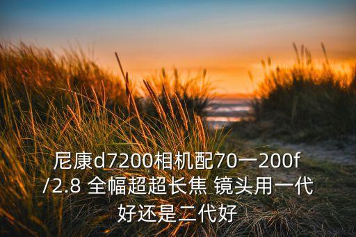 尼康d7200相机配70一200f/2.8 全幅超超长焦 镜头用一代好还是二代好