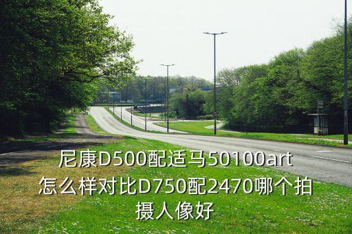 尼康D500配适马50100art怎么样对比D750配2470哪个拍摄人像好