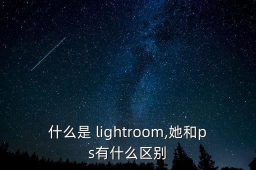 什么是 lightroom,她和ps有什么区别