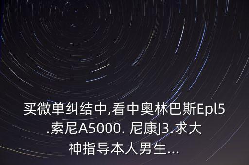 买微单纠结中,看中奥林巴斯Epl5.索尼A5000. 尼康J3.求大神指导本人男生...