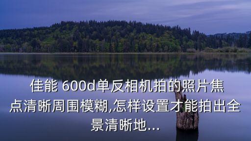  佳能 600d单反相机拍的照片焦点清晰周围模糊,怎样设置才能拍出全景清晰地...