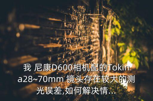 我 尼康D600相机配的Tokina28~70mm 镜头存在较大的测光误差,如何解决情...