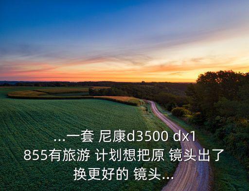 ...一套 尼康d3500 dx1855有旅游 计划想把原 镜头出了换更好的 镜头...